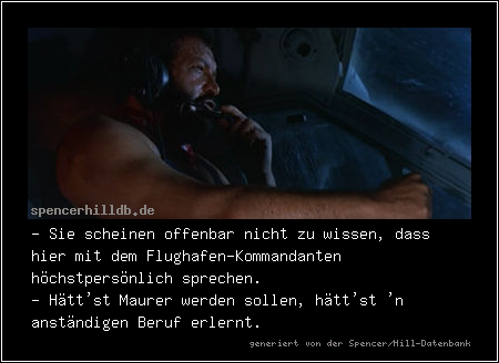 - Sie scheinen offenbar nicht zu wissen, dass hier mit dem Flughafen-Kommandanten höchstpersönlich sprechen.
- Hätt'st Maurer werden sollen, hätt'st 'n anständigen Beruf erlernt.
