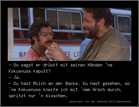 - Du sagst er drückt mit seinen Händen 'ne Kokusnuss kaputt?
- Ja.
- Du hast Milch an der Backe. Du hast gesehen, so 'ne Kokusnuss kneife ich mit 'nem Arsch durch, spritzt nur 'n bisschen.
