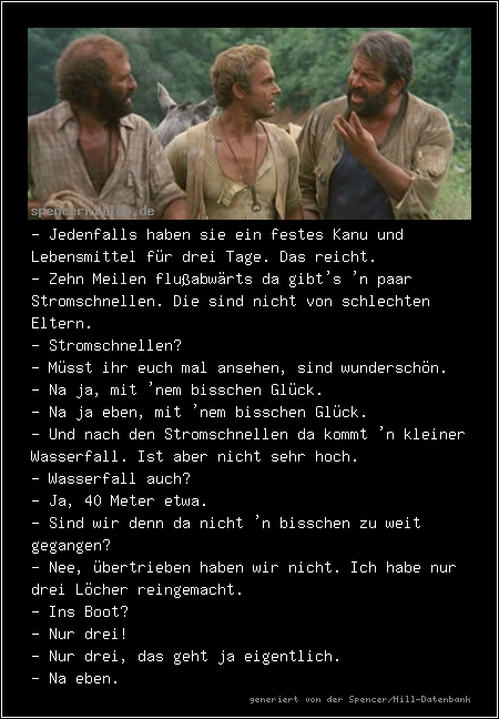 - Jedenfalls haben sie ein festes Kanu und Lebensmittel für drei Tage. Das reicht.
- Zehn Meilen flußabwärts da gibt's 'n paar Stromschnellen. Die sind nicht von schlechten Eltern.
- Stromschnellen?
- Müsst ihr euch mal ansehen, sind wunderschön.
- Na ja, mit 'nem bisschen Glück.
- Na ja eben, mit 'nem bisschen Glück.
- Und nach den Stromschnellen da kommt 'n kleiner Wasserfall. Ist aber nicht sehr hoch.
- Wasserfall auch?
- Ja, 40 Meter etwa.
- Sind wir denn da nicht 'n bisschen zu weit gegangen?
- Nee, übertrieben haben wir nicht. Ich habe nur drei Löcher reingemacht.
- Ins Boot?
- Nur drei!
- Nur drei, das geht ja eigentlich.
- Na eben.