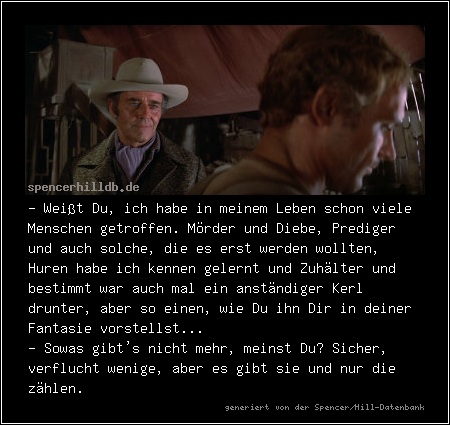 - Weißt Du, ich habe in meinem Leben schon viele Menschen getroffen. Mörder und Diebe, Prediger und auch solche, die es erst werden wollten, Huren habe ich kennen gelernt und Zuhälter und bestimmt war auch mal ein anständiger Kerl drunter, aber so einen, wie Du ihn Dir in deiner Fantasie vorstellst...
- Sowas gibt's nicht mehr, meinst Du? Sicher, verflucht wenige, aber es gibt sie und nur die zählen.
