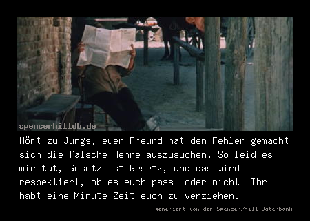 Hört zu Jungs, euer Freund hat den Fehler gemacht sich die falsche Henne auszusuchen. So leid es mir tut, Gesetz ist Gesetz, und das wird respektiert, ob es euch passt oder nicht! Ihr habt eine Minute Zeit euch zu verziehen.