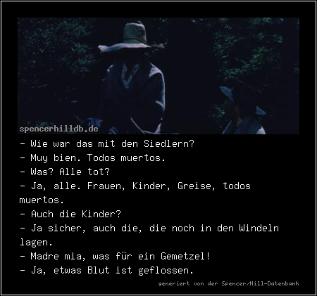 - Wie war das mit den Siedlern?
- Muy bien. Todos muertos.
- Was? Alle tot?
- Ja, alle. Frauen, Kinder, Greise, todos muertos.
- Auch die Kinder?
- Ja sicher, auch die, die noch in den Windeln lagen.
- Madre mia, was für ein Gemetzel!
- Ja, etwas Blut ist geflossen.