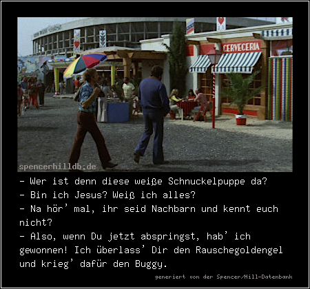 - Wer ist denn diese weiße Schnuckelpuppe da?
- Bin ich Jesus? Weiß ich alles?
- Na hör' mal, ihr seid Nachbarn und kennt euch nicht?
- Also, wenn Du jetzt abspringst, hab' ich gewonnen! Ich überlass' Dir den Rauschegoldengel und krieg' dafür den Buggy.