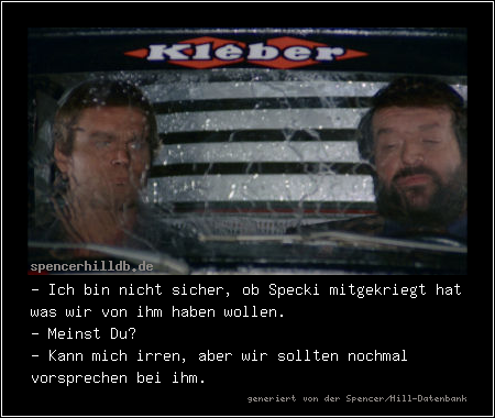 - Ich bin nicht sicher, ob Specki mitgekriegt hat was wir von ihm haben wollen.
- Meinst Du?
- Kann mich irren, aber wir sollten nochmal vorsprechen bei ihm.

