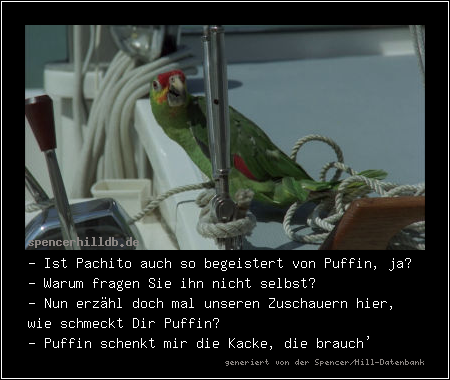 - Ist Pachito auch so begeistert von Puffin, ja?
- Warum fragen Sie ihn nicht selbst?
- Nun erzähl doch mal unseren Zuschauern hier, wie schmeckt Dir Puffin?
- Puffin schenkt mir die Kacke, die brauch'