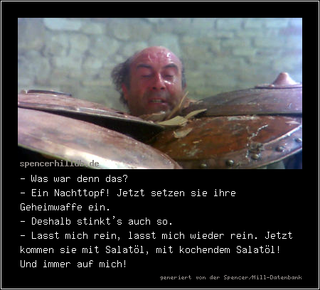 - Was war denn das?
- Ein Nachttopf! Jetzt setzen sie ihre Geheimwaffe ein.
- Deshalb stinkt's auch so.
- Lasst mich rein, lasst mich wieder rein. Jetzt kommen sie mit Salatöl, mit kochendem Salatöl! Und immer auf mich!