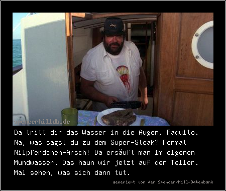 Da tritt dir das Wasser in die Augen, Paquito. Na, was sagst du zu dem Super-Steak? Format Nilpferdchen-Arsch! Da ersäuft man im eigenen Mundwasser. Das haun wir jetzt auf den Teller. Mal sehen, was sich dann tut.