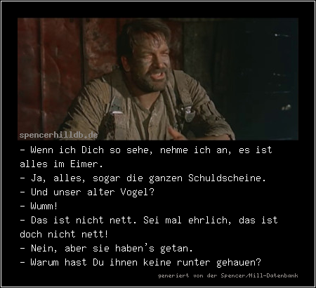- Wenn ich Dich so sehe, nehme ich an, es ist alles im Eimer.
- Ja, alles, sogar die ganzen Schuldscheine.
- Und unser alter Vogel?
- Wumm!
- Das ist nicht nett. Sei mal ehrlich, das ist doch nicht nett!
- Nein, aber sie haben's getan.
- Warum hast Du ihnen keine runter gehauen?