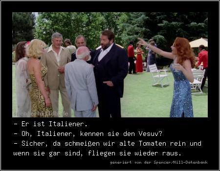 - Er ist Italiener.
- Oh, Italiener, kennen sie den Vesuv?
- Sicher, da schmeißen wir alte Tomaten rein und wenn sie gar sind, fliegen sie wieder raus.