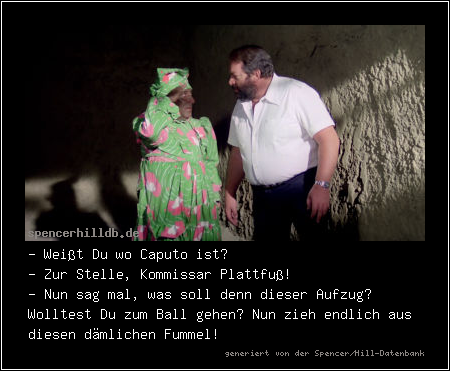 - Weißt Du wo Caputo ist?
- Zur Stelle, Kommissar Plattfuß!
- Nun sag mal, was soll denn dieser Aufzug? Wolltest Du zum Ball gehen? Nun zieh endlich aus diesen dämlichen Fummel!
