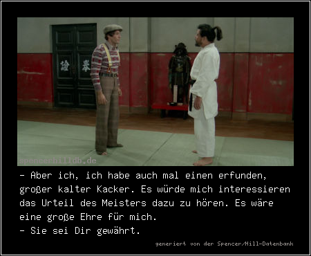 - Aber ich, ich habe auch mal einen erfunden, großer kalter Kacker. Es würde mich interessieren das Urteil des Meisters dazu zu hören. Es wäre eine große Ehre für mich.
- Sie sei Dir gewährt.