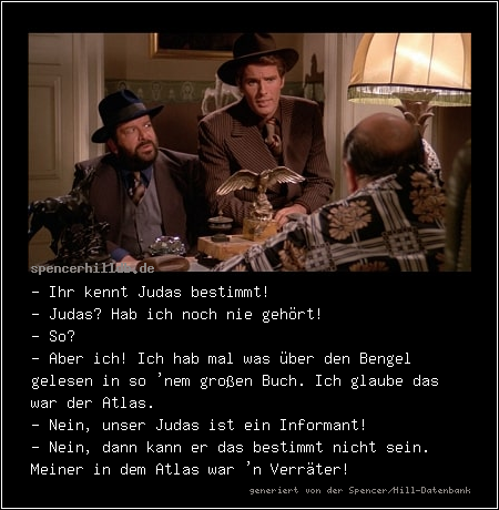 - Ihr kennt Judas bestimmt!
- Judas? Hab ich noch nie gehört!
- So?
- Aber ich! Ich hab mal was über den Bengel gelesen in so 'nem großen Buch. Ich glaube das war der Atlas.
- Nein, unser Judas ist ein Informant!
- Nein, dann kann er das bestimmt nicht sein. Meiner in dem Atlas war 'n Verräter!