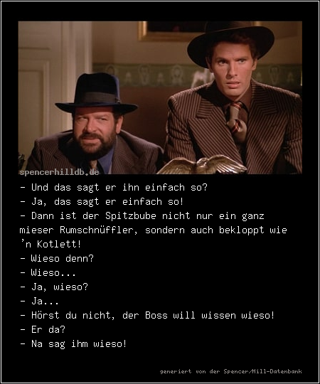 - Und das sagt er ihn einfach so? 
- Ja, das sagt er einfach so! 
- Dann ist der Spitzbube nicht nur ein ganz mieser Rumschnüffler, sondern auch bekloppt wie 'n Kotlett! 
- Wieso denn? 
- Wieso... 
- Ja, wieso? 
- Ja... 
- Hörst du nicht, der Boss will wissen wieso! 
- Er da? 
- Na sag ihm wieso! 
