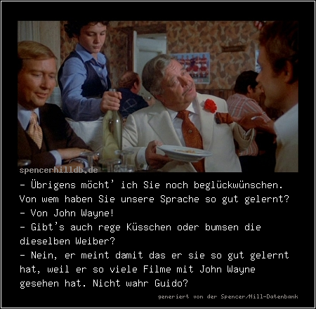 - Übrigens möcht' ich Sie noch beglückwünschen. Von wem haben Sie unsere Sprache so gut gelernt?
- Von John Wayne!
- Gibt's auch rege Küsschen oder bumsen die dieselben Weiber?
- Nein, er meint damit das er sie so gut gelernt hat, weil er so viele Filme mit John Wayne gesehen hat. Nicht wahr Guido?

