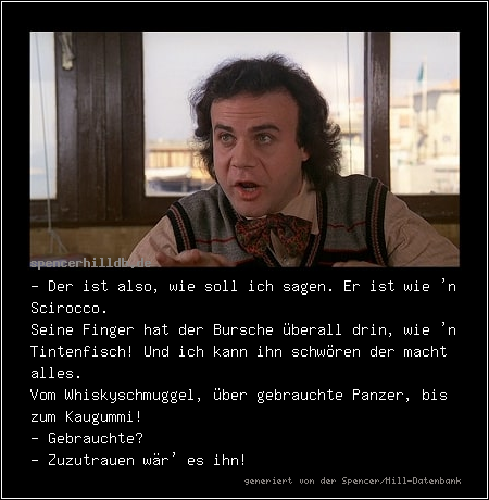 - Der ist also, wie soll ich sagen. Er ist wie 'n Scirocco.
Seine Finger hat der Bursche überall drin, wie 'n Tintenfisch! Und ich kann ihn schwören der macht alles.
Vom Whiskyschmuggel, über gebrauchte Panzer, bis zum Kaugummi!
- Gebrauchte?
- Zuzutrauen wär' es ihn!