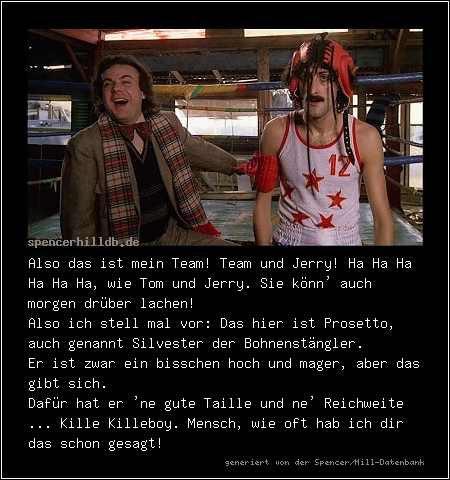 Also das ist mein Team! Team und Jerry! Ha Ha Ha Ha Ha Ha, wie Tom und Jerry. Sie könn' auch morgen drüber lachen!
Also ich stell mal vor: Das hier ist Prosetto, auch genannt Silvester der Bohnenstängler.
Er ist zwar ein bisschen hoch und mager, aber das gibt sich.
Dafür hat er 'ne gute Taille und ne' Reichweite ... Kille Killeboy. Mensch, wie oft hab ich dir das schon gesagt!