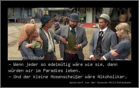 - Wenn jeder so edelmütig wäre wie sie, dann würden wir im Paradies leben.
- Und der kleine Hosenscheißer wäre Alkoholiker.