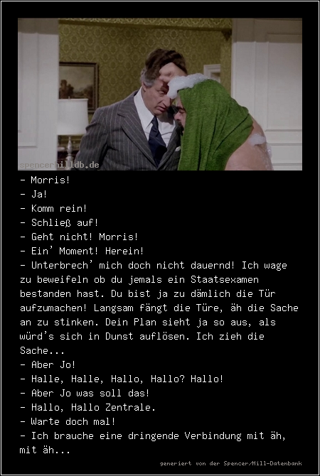 - Morris!
- Ja!
- Komm rein!
- Schließ auf!
- Geht nicht! Morris!
- Ein' Moment! Herein!
- Unterbrech' mich doch nicht dauernd! Ich wage zu beweifeln ob du jemals ein Staatsexamen bestanden hast. Du bist ja zu dämlich die Tür aufzumachen! Langsam fängt die Türe, äh die Sache an zu stinken. Dein Plan sieht ja so aus, als würd's sich in Dunst auflösen. Ich zieh die Sache...
- Aber Jo!
- Halle, Halle, Hallo, Hallo? Hallo! 
- Aber Jo was soll das!
- Hallo, Hallo Zentrale.
- Warte doch mal!
- Ich brauche eine dringende Verbindung mit äh, mit äh...
