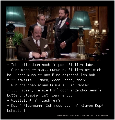 - Ich hatte doch noch 'n paar Stullen dabei!
- Also wenn er statt Ausweis, Stullen bei sich hat, dann muss er uns Eine abgeben! Ich hab mittlerweile... doch, doch, doch, doch!
- Wir brauchen einen Ausweis. Ein Papier...
- ... Papier, ja sie ham' doch irgendwo wenn's Butterbrotpapier ist, wenn er...
- Vielleicht n' Flachmann?
- Kein' Flachmann! Ich muss doch n' klaren Kopf behalten!