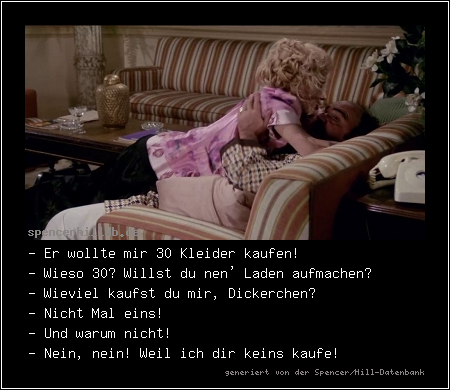 - Er wollte mir 30 Kleider kaufen!
- Wieso 30? Willst du nen' Laden aufmachen?
- Wieviel kaufst du mir, Dickerchen?
- Nicht Mal eins!
- Und warum nicht!
- Nein, nein! Weil ich dir keins kaufe!