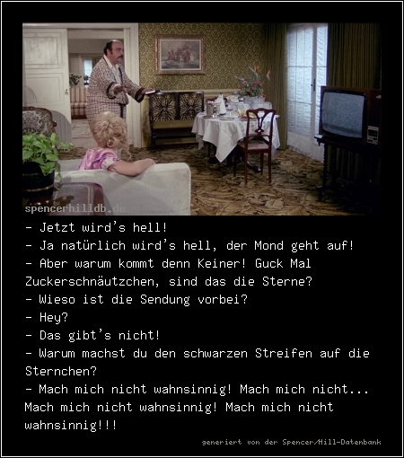 - Jetzt wird's hell!
- Ja natürlich wird's hell, der Mond geht auf!
- Aber warum kommt denn Keiner! Guck Mal Zuckerschnäutzchen, sind das die Sterne? 
- Wieso ist die Sendung vorbei?
- Hey?
- Das gibt's nicht! 
- Warum machst du den schwarzen Streifen auf die Sternchen?
- Mach mich nicht wahnsinnig! Mach mich nicht... Mach mich nicht wahnsinnig! Mach mich nicht wahnsinnig!!!