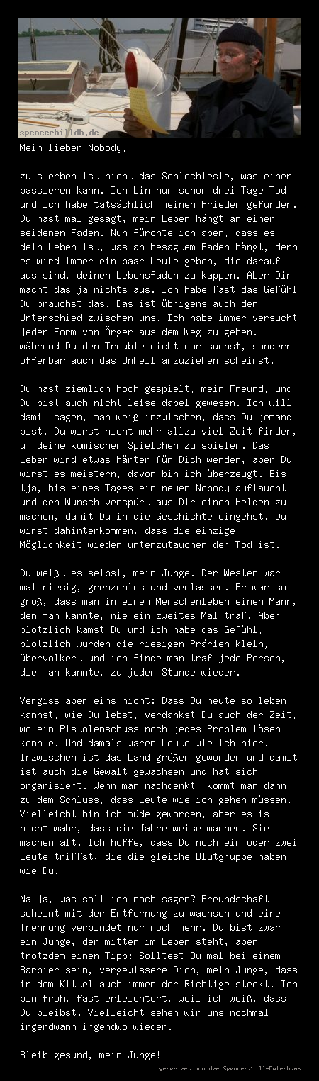 Mein lieber Nobody,

zu sterben ist nicht das Schlechteste, was einen passieren kann. Ich bin nun schon drei Tage Tod und ich habe tatsächlich meinen Frieden gefunden. Du hast mal gesagt, mein Leben hängt an einen seidenen Faden. Nun fürchte ich aber, dass es dein Leben ist, was an besagtem Faden hängt, denn es wird immer ein paar Leute geben, die darauf aus sind, deinen Lebensfaden zu kappen. Aber Dir macht das ja nichts aus. Ich habe fast das Gefühl Du brauchst das. Das ist übrigens auch der Unterschied zwischen uns. Ich habe immer versucht jeder Form von Ärger aus dem Weg zu gehen. während Du den Trouble nicht nur suchst, sondern offenbar auch das Unheil anzuziehen scheinst.

Du hast ziemlich hoch gespielt, mein Freund, und Du bist auch nicht leise dabei gewesen. Ich will damit sagen, man weiß inzwischen, dass Du jemand bist. Du wirst nicht mehr allzu viel Zeit finden, um deine komischen Spielchen zu spielen. Das Leben wird etwas härter für Dich werden, aber Du wirst es meistern, davon bin ich überzeugt. Bis, tja, bis eines Tages ein neuer Nobody auftaucht und den Wunsch verspürt aus Dir einen Helden zu machen, damit Du in die Geschichte eingehst. Du wirst dahinterkommen, dass die einzige Möglichkeit wieder unterzutauchen der Tod ist.

Du weißt es selbst, mein Junge. Der Westen war mal riesig, grenzenlos und verlassen. Er war so groß, dass man in einem Menschenleben einen Mann, den man kannte, nie ein zweites Mal traf. Aber plötzlich kamst Du und ich habe das Gefühl, plötzlich wurden die riesigen Prärien klein, übervölkert und ich finde man traf jede Person, die man kannte, zu jeder Stunde wieder.

Vergiss aber eins nicht: Dass Du heute so leben kannst, wie Du lebst, verdankst Du auch der Zeit, wo ein Pistolenschuss noch jedes Problem lösen konnte. Und damals waren Leute wie ich hier. Inzwischen ist das Land größer geworden und damit ist auch die Gewalt gewachsen und hat sich organisiert. Wenn man nachdenkt, kommt man dann zu dem Schluss, dass Leute wie ich gehen müssen. Vielleicht bin ich müde geworden, aber es ist nicht wahr, dass die Jahre weise machen. Sie machen alt. Ich hoffe, dass Du noch ein oder zwei Leute triffst, die die gleiche Blutgruppe haben wie Du.

Na ja, was soll ich noch sagen? Freundschaft scheint mit der Entfernung zu wachsen und eine Trennung verbindet nur noch mehr. Du bist zwar ein Junge, der mitten im Leben steht, aber trotzdem einen Tipp: Solltest Du mal bei einem Barbier sein, vergewissere Dich, mein Junge, dass in dem Kittel auch immer der Richtige steckt. Ich bin froh, fast erleichtert, weil ich weiß, dass Du bleibst. Vielleicht sehen wir uns nochmal irgendwann irgendwo wieder.

Bleib gesund, mein Junge!
