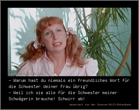 - Warum hast du niemals ein freundliches Wort für die Schwester deiner Frau übrig?
- Weil ich sie alle für die Schwester meiner Schwägerin brauche! Schwirr ab!

