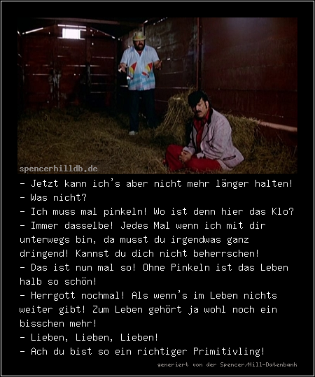 - Jetzt kann ich's aber nicht mehr länger halten!
- Was nicht? 
- Ich muss mal pinkeln! Wo ist denn hier das Klo?
- Immer dasselbe! Jedes Mal wenn ich mit dir unterwegs bin, da musst du irgendwas ganz dringend! Kannst du dich nicht beherrschen!
- Das ist nun mal so! Ohne Pinkeln ist das Leben halb so schön!
- Herrgott nochmal! Als wenn's im Leben nichts weiter gibt! Zum Leben gehört ja wohl noch ein bisschen mehr!
- Lieben, Lieben, Lieben!
- Ach du bist so ein richtiger Primitivling!
