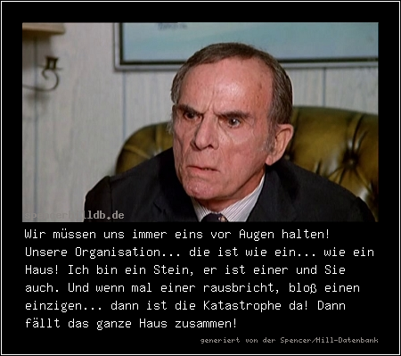 Wir müssen uns immer eins vor Augen halten! Unsere Organisation... die ist wie ein... wie ein Haus! Ich bin ein Stein, er ist einer und Sie auch. Und wenn mal einer rausbricht, bloß einen einzigen... dann ist die Katastrophe da! Dann fällt das ganze Haus zusammen!
