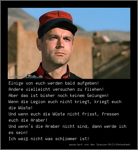 Einige von euch werden bald aufgeben!
Andere vielleicht versuchen zu fliehen!
Aber das ist bisher noch keinem Gelungen!
Wenn die Legion euch nicht kriegt, kriegt euch die Wüste!
Und wenn euch die Wüste nicht frisst, fressen euch die Araber!
Und wenn's die Araber nicht sind, dann werde ich es sein!
Ich weiß nicht was schlimmer ist!